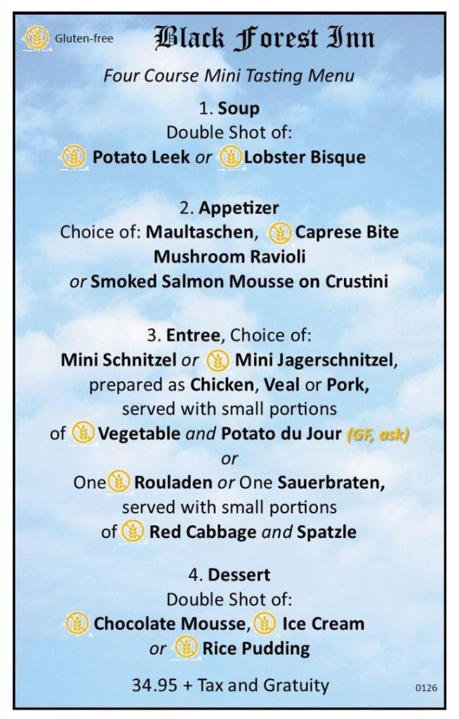 Black Forest Inn Four Course Mini Tasting Menu 1. Soup Double Shot of: Potato Leek or Lobster Bisque 2. Appetizer Choice of: Maultaschen, Caprese Bite, Mushroom Ravioli or Smoked Salmon Mousse on Crustini 3. Entree, Choice of: Mini Schnitzel or Mini Jagerschnitzel, prepared as Chicken, Veal or Pork, served with small portions of Vegetable and Potato du Jour (GF, ask) or One Rouladen or One Sauerbraten, served with small portions of Red Cabbage & Spatzle 4. Dessert Double Shot of: Chocolate Mousse, Ice Cream or Rice Pudding 34.95 + Tax and Gratuity