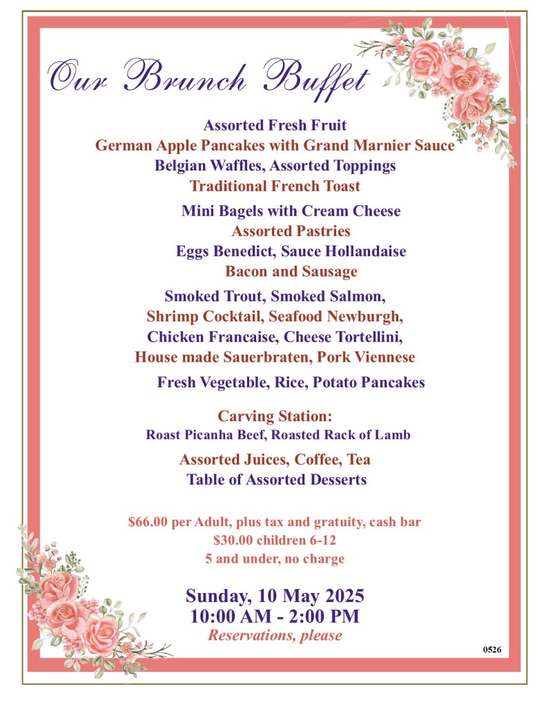 Our Mother's Day Brunch Buffet at the Black Forest Inn Sunday, May 10, 2026, 10 AM - 2 PM Assorted Fresh Fruit German Apple Pancakes with Grand Marnier Sauce Belgian Waffles, Assorted Toppings Traditional French Toast Mini Bagels with Cream Cheese Assorted Pastries Eggs Benedict, Sauce Hollandaise Bacon and Sausage Smoked Trout, Smoked Salmon, Shrimp Cocktail, Seafood Newburgh, Chicken Francaise, Cheese Tortellini, House made Sauerbraten, Pork Viennese Fresh Vegetable, Rice, Potato Pancakes Carving Station: Roast Picanha Beef, Roasted Rack of Lamb Assorted Juices, Coffee, Tea Table of Assorted Desserts $66.00 per Adult, plus tax and gratuity, cash bar $30.00 children 6-12 5 and under, no charge Reservations, please