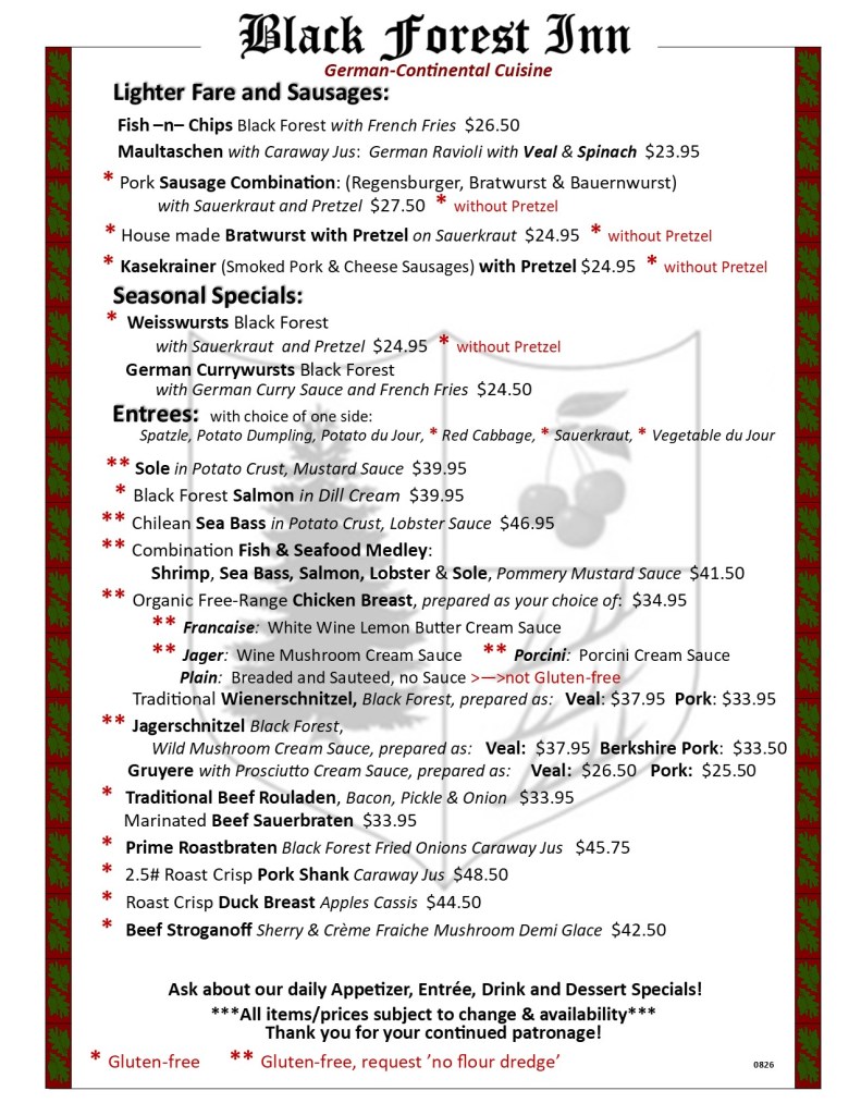 Black Forest Inn
Dinner Menu, Entrees
Lighter Fare and Sausages:
Fish –n– Chips Black Forest with French Fries $26.50
Maultaschen with Caraway Jus: German Ravioli with Veal & Spinach $23.95
Pork Sausage Combination: (Regensburger, Bratwurst & Bauernwurst) with Sauerkraut and Pretzel $27.50
House made Bratwurst with Pretzel on Sauerkraut $24.95
Kasekrainer (Smoked Pork & Cheese Sausages) with Pretzel $24.95
Seasonal Specials:
Weisswursts Black Forest with Sauerkraut and Pretzel $24.95 German Currywursts Black Forest
with German Curry Sauce and French Fries $24.50
Entrees: with choice of one side:
Spatzle, Potato Dumpling, Potato du Jour, * Red Cabbage, * Sauerkraut, * Vegetable du Jour
Sole in Potato Crust, Mustard Sauce $39.95
Black Forest Salmon in Dill Cream $39.95
Chilean Sea Bass in Potato Crust, Lobster Sauce $46.95
Combination Fish & Seafood Medley:
Shrimp, Sea Bass, Salmon, Lobster & Sole, Pommery Mustard Sauce $41.50
Organic Free-Range Chicken Breast, prepared as your choice of: $34.95
Francaise: White Wine Lemon Butter Cream Sauce
Jager: Wine Mushroom Cream Sauce Porcini: Porcini Cream Sauce
Plain: Breaded and Sauteed, no Sauce Traditional Wienerschnitzel, Black Forest, prepared as: Veal: $37.95 Pork: $33.95
Jagerschnitzel Black Forest, Wild Mushroom Cream Sauce, prepared as: Veal: $37.95 Berkshire Pork: $33.50
Gruyere with Prosciutto Cream Sauce, prepared as: Veal: $26.50 Pork: $25.50
Traditional Beef Rouladen, Bacon, Pickle & Onion $33.95
Marinated Beef Sauerbraten $33.95
Prime Roastbraten Black Forest Fried Onions Caraway Jus $45.75
2.5# Roast Crisp Pork Shank Caraway Jus $48.50
Roast Crisp Duck Breast Apples Cassis $44.50
Beef Stroganoff Sherry & Crème Fraiche Mushroom Demi Glace $42.50