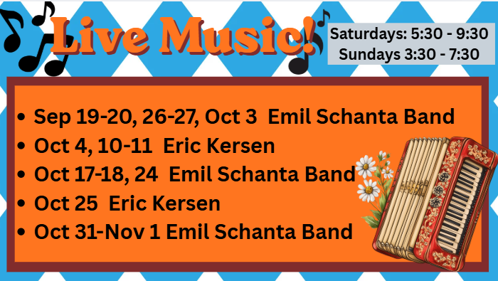 Oktoberfest Music Lineup 2026
Saturdays: 5:30-9:30
Sundays: 3:30-7:30
Sep 19-20, 26-27, Oct 3 Emil Schanta Band
Oct 4, 10-11 Eric Kersen
Oct 17-18, 24 Emil Schanta Band
Oct 25 Eric Kersen
Oct 31-Nov 1 Emil Schanta Band