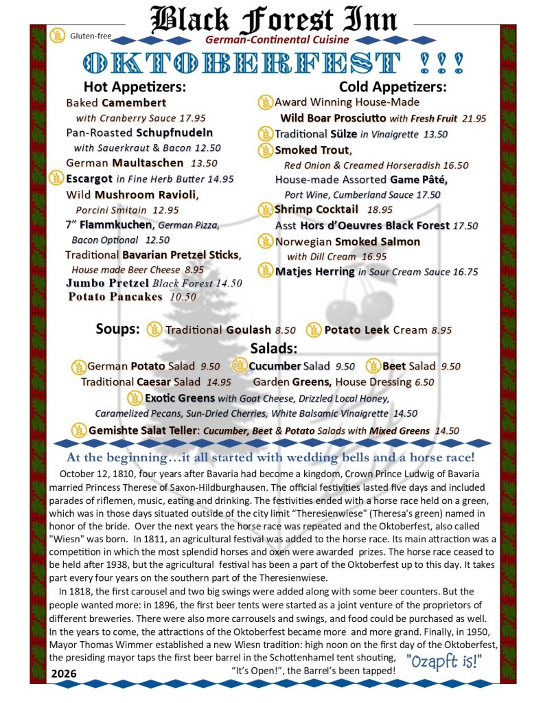 Oktoberfest
Hot Appetizers:
Baked Camembert with Cranberry Sauce 17.95; Pan-Roasted Schupfnudeln with Sauerkraut & Bacon 12.50; German Maultaschen 13.50; Escargot in Fine Herb Butter 14.95; Wild Mushroom Ravioli, Porcini Smitain 12.95; 7” Flammkuchen, German Pizza, Bacon Optional 12.50; Traditional Bavarian Pretzel Sticks, House made Beer Cheese 8.95; Jumbo Pretzel Black Forest 14.50; Potato Pancakes 10.50;
Hot Appetizers:
Award Winning House-Made Wild Boar Prosciutto with Fresh Fruit 21.95;
Traditional Sülze in Vinaigrette 13.50;
Smoked Trout, Red Onion & Creamed Horseradish 16.50; House-made Assorted Game Pâté, Port Wine, Cumberland Sauce 17.50; Shrimp Cocktail 18.95; Asst Hors d’Oeuvres Black Forest 17.50;
Norwegian Smoked Salmon with Dill Cream 16.95; Matjes Herring in Sour Cream Sauce 16.75;
Soups:
Traditional Goulash 8.50;
Potato Leek Cream 8.95;
Salads:
German Potato Salad 9.50; Cucumber Salad 9.50;
Beet Salad 9.50;
Traditional Caesar Salad 14.95; Garden Greens, House Dressing 6.50;
Exotic Greens with Goat Cheese, Drizzled Local Honey, Caramelized Pecans, Sun-Dried Cherries, White Balsamic Vinaigrette 14.50;
Gemishte Salat Teller: Cucumber, Beet & Potato Salads with Mixed Greens 14.50