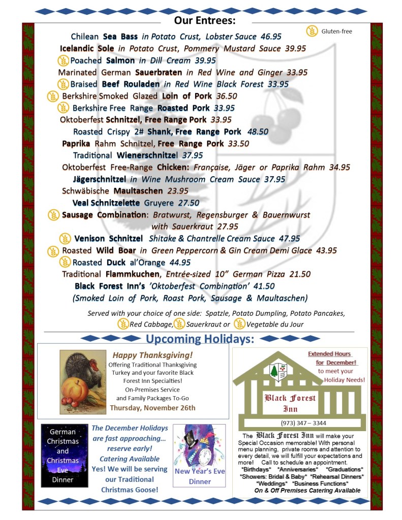 Chilean Sea Bass in Potato Crust, Lobster Sauce 46.95;
Icelandic Sole in Potato Crust, Pommery Mustard Sauce 39.95;
Poached Salmon in Dill Cream 39.95;
Marinated German Sauerbraten in Red Wine and Ginger 33.95;
Braised Beef Rouladen in Red Wine Black Forest 33.95;
Berkshire Smoked Glazed Loin of Pork 36.50;
Berkshire Free Range Roasted Pork 33.95;
Oktoberfest Schnitzel, Free Range Pork 33.95;
Roasted Crispy 2# Shank, Free Range Pork 48.50;
Paprika Rahm Schnitzel, Free Range Pork 33.50;
Traditional Wienerschnitzel 37.95;
Oktoberfest Free-Range Chicken: Française, Jäger or Paprika Rahm 34.95;
Jägerschnitzel in Wine Mushroom Cream Sauce 37.95;
Schwäbische Maultaschen 23.95;
Veal Schnitzelette Gruyere 27.50;
Sausage Combination: Bratwurst, Regensburger & Bauernwurst
with Sauerkraut 27.95;
Venison Schnitzel Shitake & Chantrelle Cream Sauce 47.95;
Roasted Wild Boar in Green Peppercorn & Gin Cream Demi Glace 43.95;
Roasted Duck al’Orange 44.95;
Traditional Flammkuchen, Entrée-sized 10” German Pizza 21.50;
Black Forest Inn’s ’Oktoberfest Combination’ 41.50;
(Smoked Loin of Pork, Roast Pork, Sausage & Maultaschen)
Served with your choice of one side: Spatzle, Potato Dumpling, Potato Pancakes, Red Cabbage, Sauerkraut or Vegetable du Jour