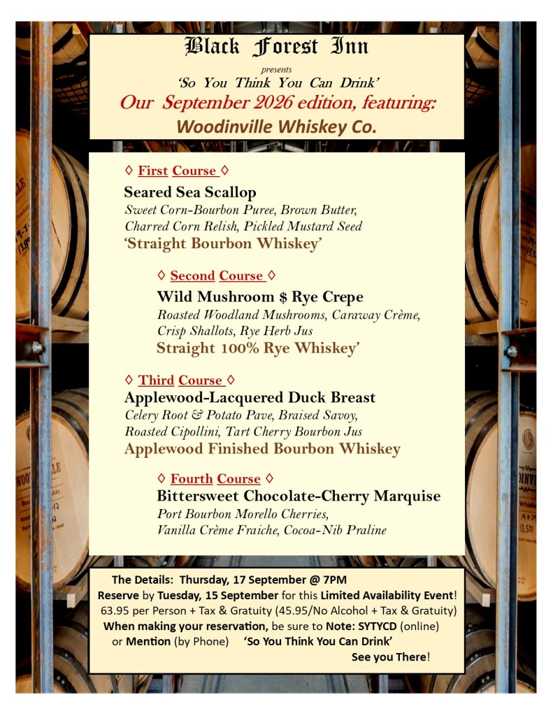Black Forest Inn
presents
‘So You Think You Can Drink’
Our September 2026 edition, featuring:
Woodinville Whiskey Co.
◊ First Course ◊
Seared Sea Scallop
Sweet Corn-Bourbon Puree, Brown Butter, Charred Corn Relish, Pickled Mustard Seed
‘Straight Bourbon Whiskey’
◊ Second Course ◊
Wild Mushroom $ Rye Crepe
Roasted Woodland Mushrooms, Caraway Crème, Crisp Shallots, Rye Herb Jus
Straight 100% Rye Whiskey’
◊ Third Course ◊
Applewood-Lacquered Duck Breast
Celery Root & Potato Pave, Braised Savoy, Roasted Cipollini, Tart Cherry Bourbon Jus
Applewood Finished Bourbon Whiskey
◊ Fourth Course ◊
Bittersweet Chocolate-Cherry Marquise
Port Bourbon Morello Cherries,
Vanilla Crème Fraiche, Cocoa-Nib Praline